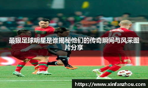最狠足球明星是谁揭秘他们的传奇瞬间与风采图片分享